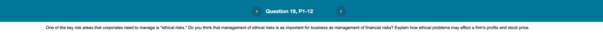 Question 19, P1-12
One of the key risk areas that corporates need to manage is "ethical risks." Do you think that management of ethical risks is as important for business as management of financial risks? Explain how ethical problems may affect a firm's profits and stock price.
