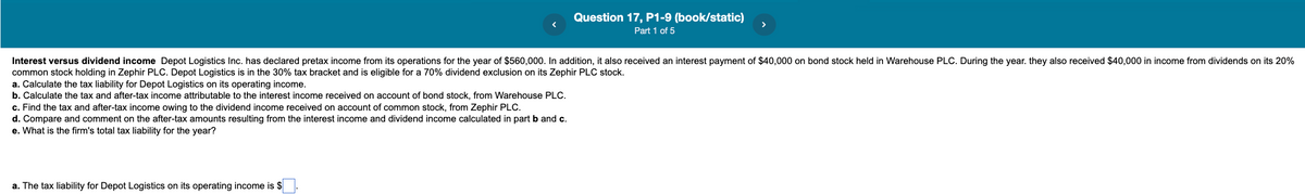 Question 17, P1-9 (book/static)
>
Part 1 of 5
Interest versus dividend income Depot Logistics Inc. has declared pretax income from its operations for the year of $560,000. In addition, it also received an interest payment of $40,000 on bond stock held in Warehouse PLC. During the year. they also received $40,000 in income from dividends on its 20%
common stock holding in Zephir PLC. Depot Logistics is
a. Calculate the tax liability for Depot Logistics on its operating income.
b. Calculate the tax and after-tax income attributable to the interest income received on account of bond stock, from Warehouse PLC.
c. Find the tax and after-tax income owing to the dividend income received on account of common stock, from Zephir PLC.
d. Compare and comment on the after-tax amounts resulting from the interest income and dividend income calculated in part b and c.
e. What is the firm's total tax liability for the year?
the 30% tax bracket and is eligible for a 70% dividend exclusion on its Zephir PLC stock.
a. The tax liability for Depot Logistics on its operating income is $
