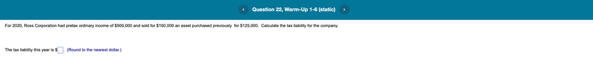 Question 22, Warm-Up 1-6 (static)
For 2020, Ross Corporation had pretax ordinary income of $500,000 and sold for $150,000 an asset purchased previously for $125,000. Calculate the tax liability for the company.
The tax liability this year is $
(Round to the nearest dollar.)

