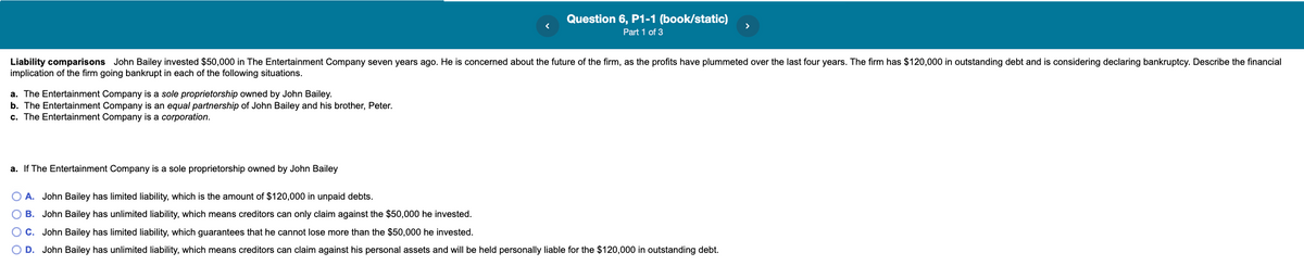 Question 6, P1-1 (book/static)
Part 1 of 3
Liability comparisons John Bailey invested $50,000 in The Entertainment Company seven years ago. He is concerned about the future of the firm, as the profits have plummeted over the last four years. The firm has $120,000 in outstanding debt and is considering declaring bankruptcy. Describe the financial
implication of the firm going bankrupt in each of the following situations.
a. The Entertainment Company is a sole proprietorship owned by John Bailey.
b. The Entertainment Company is an equal partnership of John Bailey and his brother, Peter.
c. The Entertainment Company is a corporation.
a. If The Entertainment Company is a sole proprietorship owned by John Bailey
O A. John Bailey has limited liability, which is the amount of $120,000 in unpaid debts.
O B. John Bailey has unlimited liability, which means creditors can only claim against the $50,000 he invested.
O C. John Bailey has limited liability, which guarantees that he cannot lose more than the $50,000 he invested.
D. John Bailey has unlimited liability, which means creditors can claim against his personal assets and will be held personally liable for the $120,000 in outstanding debt.
