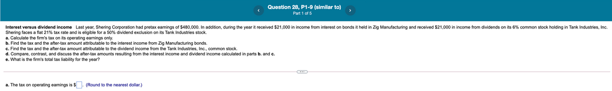 Question 28, P1-9 (similar to)
Part 1 of 5
Interest versus dividend income Last year, Shering Corporation had pretax earnings of $480,000. In addition, during the year it received $21,000 in income from interest on bonds it held in Zig Manufacturing and received $21,000 in income from dividends on its 6% common stock holding in Tank Industries, Inc.
Shering faces a flat 21% tax rate and is eligible for a 50% dividend exclusion on its Tank Industries stock.
a. Calculate the firm's tax on its operating earnings only.
b. Find the tax and the after-tax amount attributable to the interest income from Zig Manufacturing bonds.
c. Find the tax and the after-tax amount attributable to the dividend income from the Tank Industries, Inc., common stock.
d. Compare, contrast, and discuss the after-tax amounts resulting from the interest income and dividend income calculated in parts b. and c.
e. What is the firm's total tax liability for the year?
a. The tax on operating earnings is $
(Round to the nearest dollar.)
