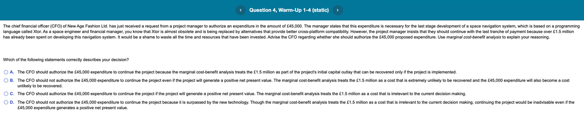 Question 4, Warm-Up 1-4 (static)
>
The chief financial officer (CFO) of New Age Fashion Ltd. has just received a request from a project manager to authorize an expenditure in the amount of £45,000. The manager states that this expenditure is necessary for the last stage development of a space navigation system, which is based on a programming
language called Xtor. As a space engineer and financial manager, you know that Xtor is almost obsolete and is being replaced by alternatives that provide better cross-platform compatibility. However, the project manager insists that they should continue with the last tranche of payment because over £1.5 million
has already been spent on developing this navigation system. It would be a shame to waste all the time and resources that have been invested. Advise the CFO regarding whether she should authorize the £45,000 proposed expenditure. Use marginal cost-benefit analysis to explain your reasoning.
Which of the following statements correctly describes your decision?
A. The CFO should authorize the £45,000 expenditure to continue the project because the marginal cost-benefit analysis treats the £1.5 million as part of the project's initial capital outlay that can be recovered only if the project is implemented.
B. The CFO should not authorize the £45,000 expenditure to continue the project even if the project will generate a positive net present value. The marginal cost-benefit analysis treats the £1.5 million as a cost that is extremely unlikely to be recovered and the £45,000 expenditure will also become a cost
unlikely to be recovered.
OC. The CFO should authorize the £45,000 expenditure to continue the project if the project will generate a positive net present value. The marginal cost-benefit analysis treats the £1.5 million as a cost that is irrelevant to the current decision making.
O D. The CFO should not authorize the £45,000 expenditure to continue the project because it is surpassed by the new technology. Though the marginal cost-benefit analysis treats the £1.5 million as a cost that is irrelevant to the current decision making, continuing the project would be inadvisable even if the
£45,000 expenditure generates a positive net present value.
