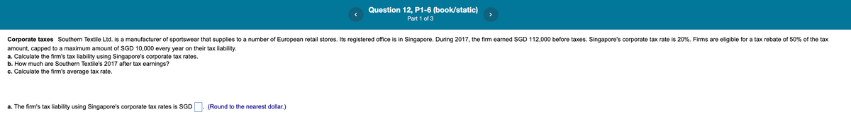 Question 12, P1-6 (book/static)
Part 1 of 3
Corporate taxes Southern Textile Ltd. is a manufacturer of sportswear that supplies to a number of European retail stores. Its registered office is in Singapore. During 2017, the firm earned SGD 112,000 before taxes. Singapore's corporate tax rate is 20%. Firms are eligible for a tax rebate of 50% of the tax
amount, capped to a maximum amount of SGD 10,000 every year on their tax liability.
a. Calculate the firm's tax liability using Singapore's corporate tax rates.
b. How much are Southern Textile's 2017 after tax earnings?
c. Calculate the firm's average tax rate.
a. The firm's tax liability using Singapore's corporate tax rates is SGD
(Round to the nearest dollar.)

