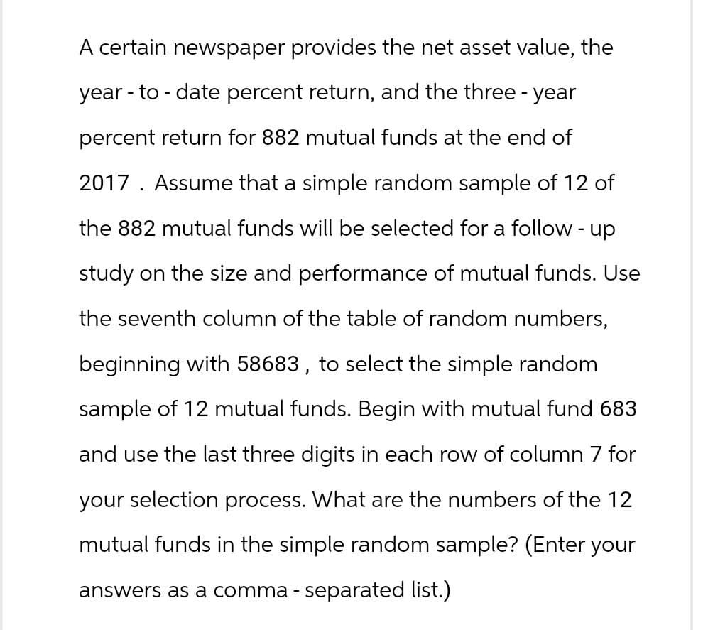 A certain newspaper provides the net asset value, the
year-to-date percent return, and the three - year
percent return for 882 mutual funds at the end of
2017. Assume that a simple random sample of 12 of
the 882 mutual funds will be selected for a follow-up
study on the size and performance of mutual funds. Use
the seventh column of the table of random numbers,
beginning with 58683, to select the simple random
sample of 12 mutual funds. Begin with mutual fund 683
and use the last three digits in each row of column 7 for
your selection process. What are the numbers of the 12
mutual funds in the simple random sample? (Enter your
answers as a comma-separated list.)