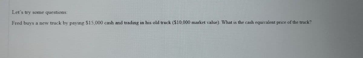 Let's try some questions:
Fred buys a new truck by paying $15,000 cash and trading in his old truck ($10,000 market value). What is the cash equivalent price of the truck?