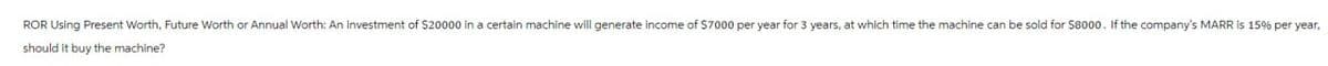 ROR Using Present Worth, Future Worth or Annual Worth: An investment of $20000 in a certain machine will generate income of $7000 per year for 3 years, at which time the machine can be sold for $8000. If the company's MARR is 15% per year,
should it buy the machine?