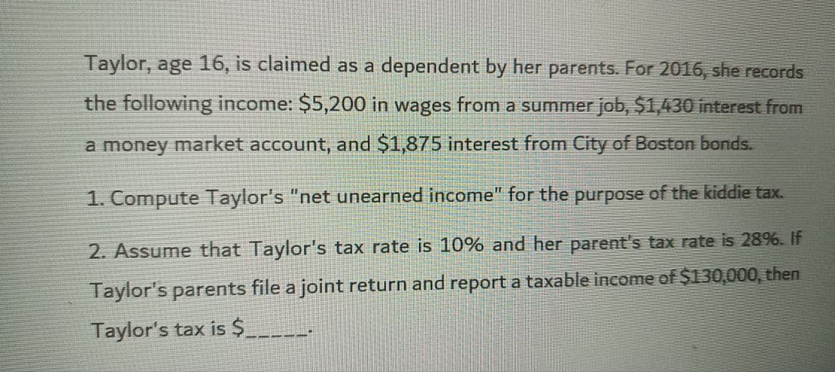 Taylor, age 16, is claimed as a dependent by her parents. For 2016, she records
the following income: $5,200 in wages from a summer job, $1,430 interest from
a money market account, and $1,875 interest from City of Boston bonds.
1. Compute Taylor's "net unearned income" for the purpose of the kiddie tax.
2. Assume that Taylor's tax rate is 10% and her parent's tax rate is 28%. If
Taylor's parents file a joint return and report a taxable income of $130,000, then
Taylor's tax is $___