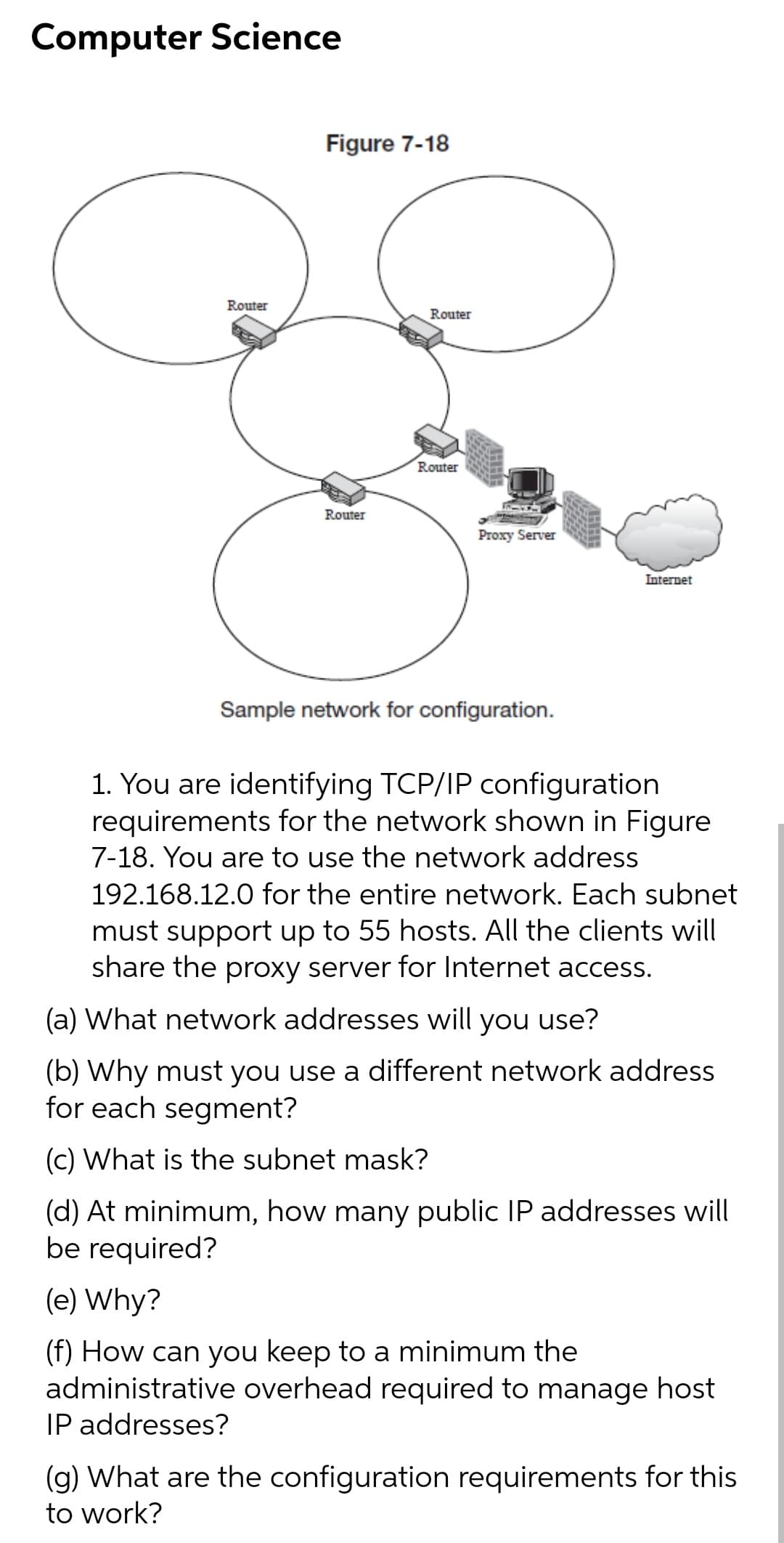 Computer Science
Figure 7-18
Router
Router
Router
Router
Proxy Server
Internet
Sample network for configuration.
1. You are identifying TCP/IP configuration
requirements for the network shown in Figure
7-18. You are to use the network address
192.168.12.0 for the entire network. Each subnet
must support up to 55 hosts. All the clients will
share the proxy server for Internet access.
(a) What network addresses will you use?
(b) Why must you use a different network address
for each segment?
(c) What is the subnet mask?
(d) At minimum, how many public IP addresses will
be required?
(e) Why?
(f) How can you keep to a minimum the
administrative overhead required to manage host
IP addresses?
(g) What are the configuration requirements for this
to work?
