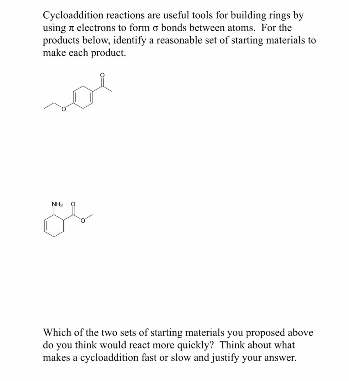 Cycloaddition reactions are useful tools for building rings by
using electrons to form o bonds between atoms. For the
products below, identify a reasonable set of starting materials to
make each product.
NH₂
O
g
O
Which of the two sets of starting materials you proposed above
do you think would react more quickly? Think about what
makes a cycloaddition fast or slow and justify your answer.
