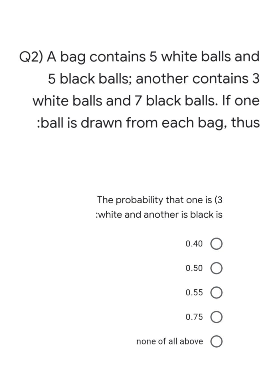 Q2) A bag contains 5 white balls and
5 black balls; another contains 3
white balls and 7 black balls. If one
:ball is drawn from each bag, thus
The probability that one is (3
:white and another is black is
0.40 O
0.50
0.55 O
0.75 O
none of all above O
