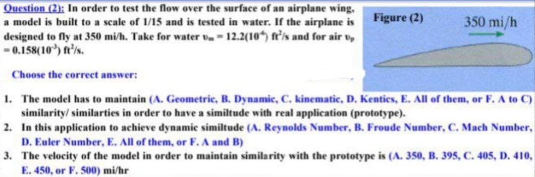Question (2): In order to test the flow over the surface of an airplane wing,
a model is built to a scale of 1/15 and is tested in water. If the airplane is
designed to fly at 350 mi/h. Take for water v 12.2(10) fr'/s and for air v,
-0.158(10) ft'is.
Figure (2)
350 mi/h
Choose the correct answer:
1. The model has to maintain (A. Geometric, B. Dynamic, C. kinematic, D. Kentics, E. All of them, or F. A to C)
similarity/ similarties in order to have a similtude with real application (prototype).
2. In this application to achieve dynamic similtude (A. Reynolds Number, B. Froude Number, C. Mach Number,
D. Euler Number, E. All of them, or F. A and B)
3. The velocity of the model in order to maintain similarity with the prototype is (A. 350, B. 395, C. 405, D. 410,
E. 450, or F. 500) mi/hr
