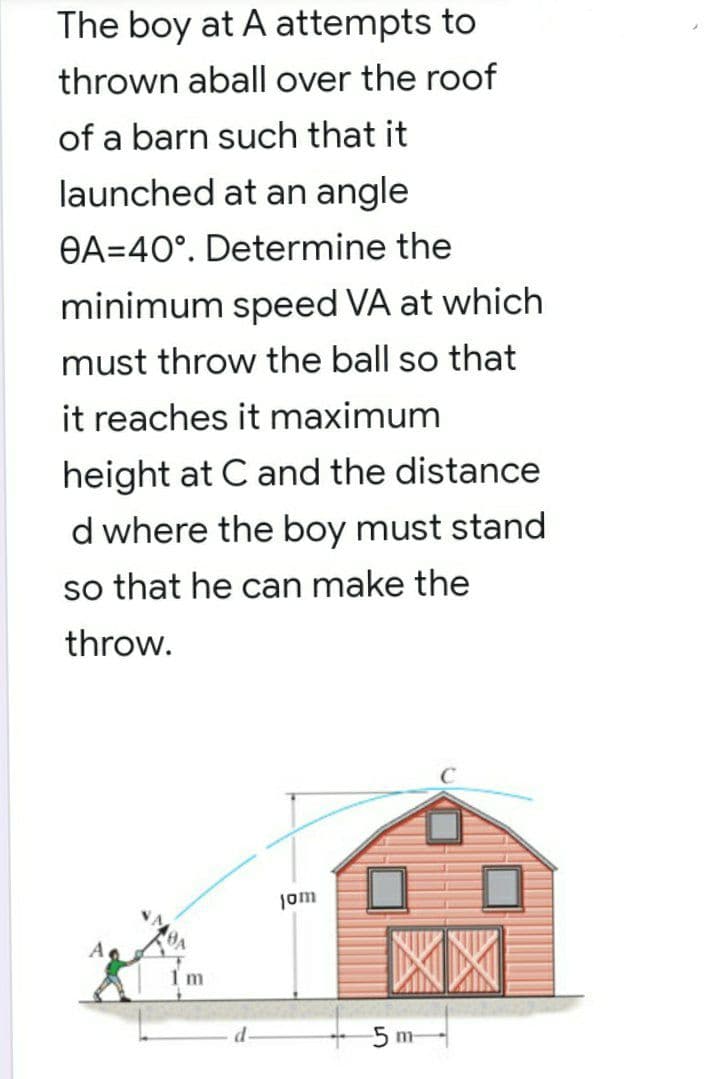 The boy at A attempts to
thrown aball over the roof
of a barn such that it
launched at an angle
OA=40°. Determine the
minimum speed VA at which
must throw the ball so that
it reaches it maximum
height at C and the distance
d where the boy must stand
so that he can make the
throw.
jom
Im
5 m

