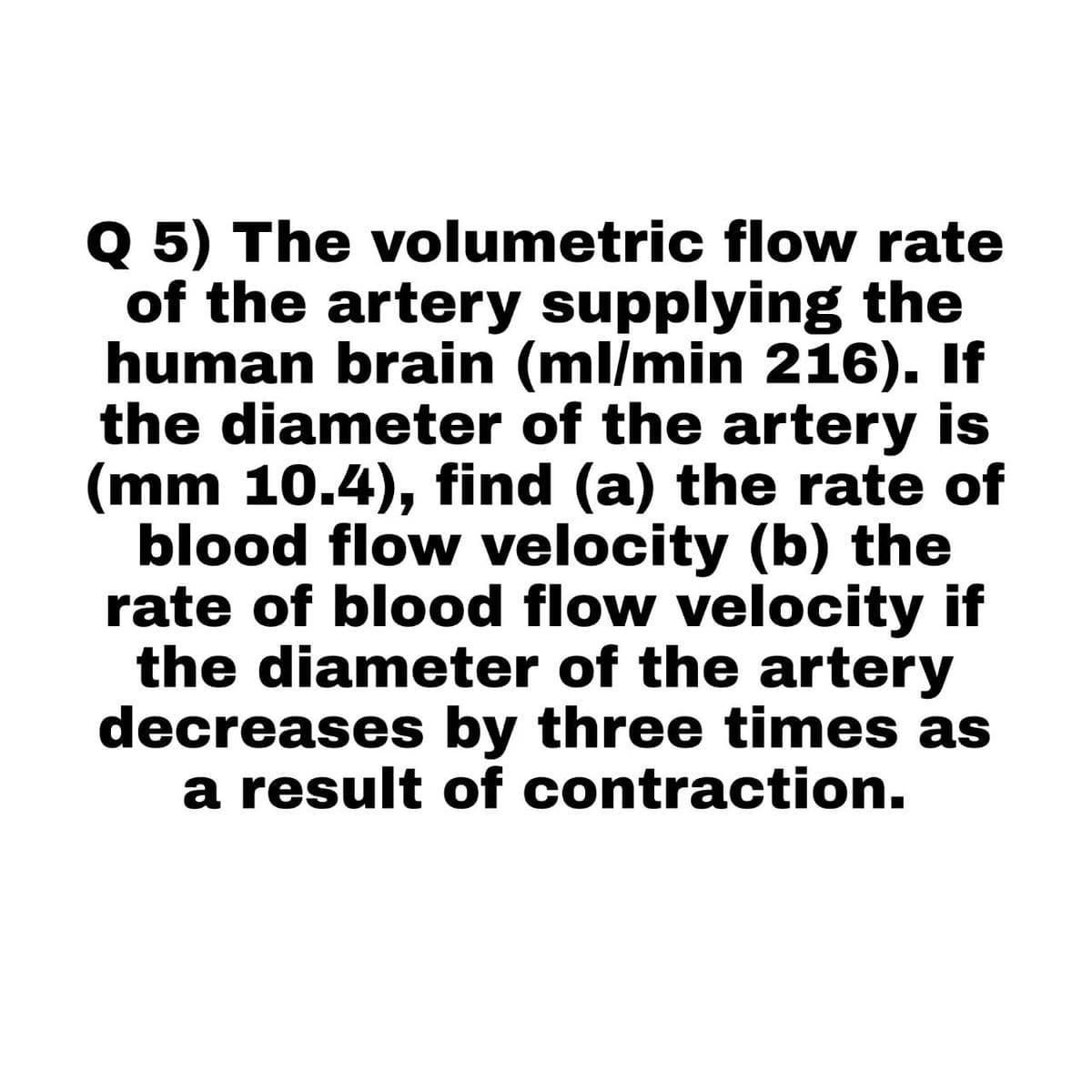 Q 5) The volumetric flow rate
of the artery supplying the
human brain (ml/min 216). If
the diameter of the artery is
(mm 10.4), find (a) the rate of
blood flow velocity (b) the
rate of blood flow velocity if
the diameter of the artery
decreases by three times as
a result of contraction.
