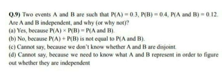 Q.9) Two events A and B are such that P(A) 0.3, P(B) 0.4, P(A and B) 0.12.
Are A and B independent, and why (or why not)?
(a) Yes, because P(A) x P(B) P(A and B).
(b) No, because P(A) + P(B) is not equal to P(A and B).
(c) Cannot say, because we don't know whether A and B are disjoint.
(d) Cannot say, because we need to know what A and B represent in order to figure
out whether they are independent
