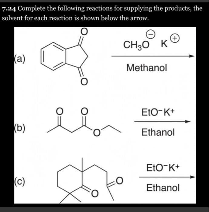 7.24 Complete the following reactions for supplying the products, the
solvent for each reaction is shown below the arrow.
+)
CH30 K
(a)
Methanol
EtO-K+
(b)
Ethanol
EtO-K+
(c)
Ethanol
