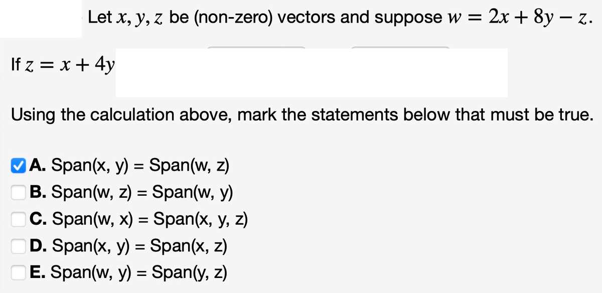 Let x, y, z be (non-zero) vectors and suppose w = 2x + 8y - z.
If z = x + 4y
Using the calculation above, mark the statements below that must be true.
✓A. Span(x, y) = Span(w, z)
B. Span(w, z) = Span(w, y)
C. Span(w, x) = Span(x, y, z)
D. Span(x, y) = Span(x, z)
E. Span(w, y) = Span(y, z)