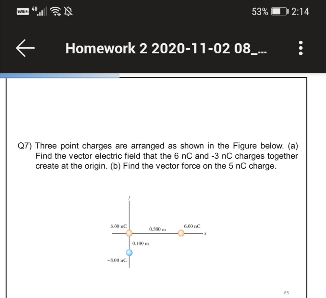 4G
VoWiFi
53%
| 2:14
Homework 2 2020-11-02 08_...
Q7) Three point charges are arranged as shown in the Figure below. (a)
Find the vector electric field that the 6 nC and -3 nC charges together
create at the origin. (b) Find the vector force on the 5 nC charge.
5.00 nC
6.00 nC
0.300 m
0.100 m
-3.00 nC
65
