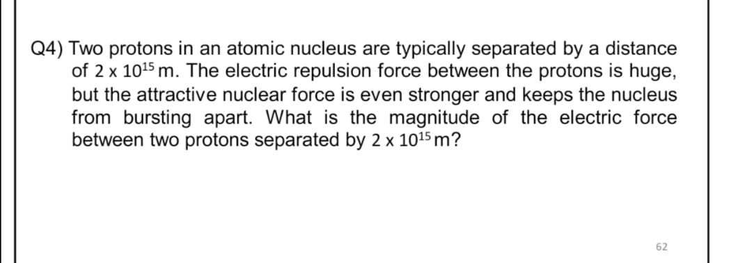 Q4) Two protons in an atomic nucleus are typically separated by a distance
of 2 x 1015 m. The electric repulsion force between the protons is huge,
but the attractive nuclear force is even stronger and keeps the nucleus
from bursting apart. What is the magnitude of the electric force
between two protons separated by 2 x 1015 m?
62
