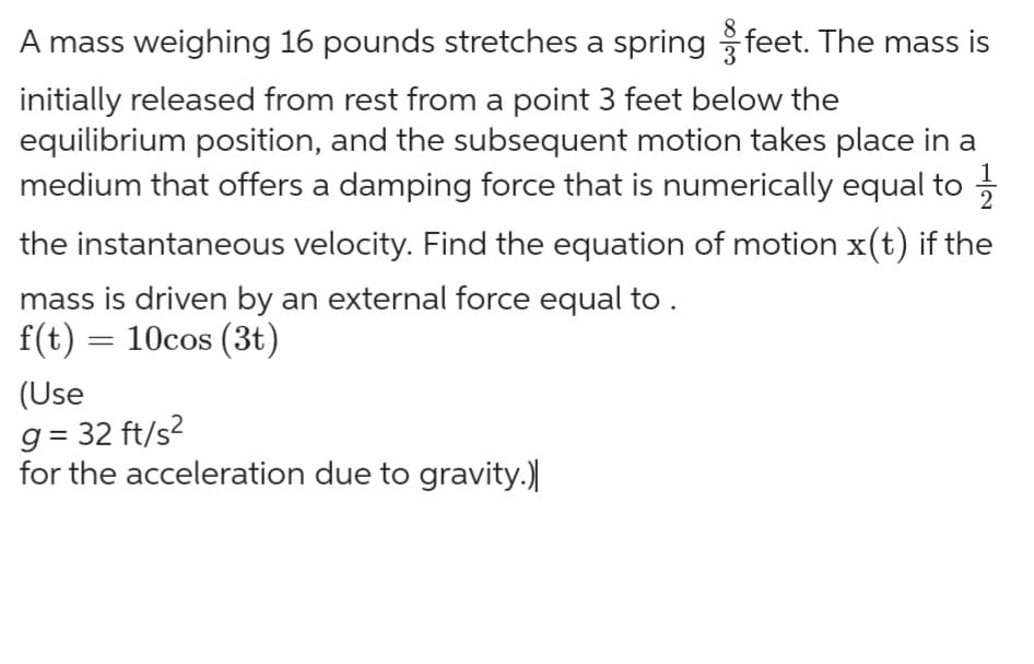 1
A mass weighing 16 pounds stretches a spring 3 feet. The mass is
initially released from rest from a point 3 feet below the
equilibrium position, and the subsequent motion takes place in a
medium that offers a damping force that is numerically equal to
the instantaneous velocity. Find the equation of motion x(t) if the
mass is driven by an external force equal to .
f(t) = 10cos (3t)
(Use
g= 32 ft/s²
for the acceleration due to gravity.)