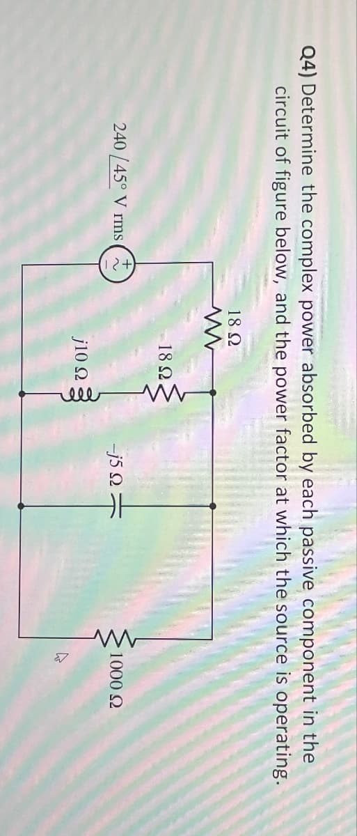 Q4) Determine the complex power absorbed by each passive component in the
circuit of figure below, and the power factor at which the source is operating.
240/45° V rms
~
18 Ω
w
18 Ω
-j5
w
1000 Ω
10 Ω
ell