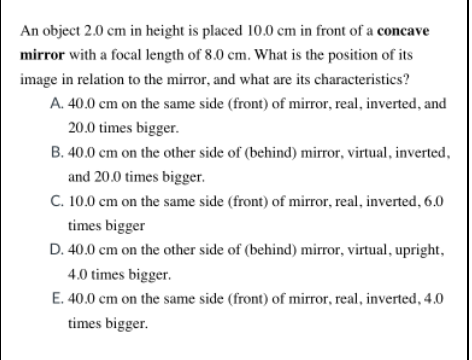 An object 2.0 cm in height is placed 10.0 cm in front of a concave
mirror with a focal length of 8.0 cm. What is the position of its
image in relation to the mirror, and what are its characteristics?
A. 40.0 cm on the same side (front) of mirror, real, inverted, and
20.0 times bigger.
B. 40.0 cm on the other side of (behind) mirror, virtual, inverted,
and 20.0 times bigger.
C. 10.0 cm on the same side (front) of mirror, real, inverted, 6.0
times bigger
D. 40.0 cm on the other side of (behind) mirror, virtual, upright,
4.0 times bigger.
E. 40.0 cm on the same side (front) of mirror, real, inverted, 4.0
times bigger.
