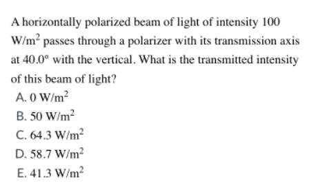 A horizontally polarized beam of light of intensity 100
W/m? passes through a polarizer with its transmission axis
at 40.0° with the vertical. What is the transmitted intensity
of this beam of light?
A. O W/m?
B. 50 W/m?
C. 64.3 W/m?
D. 58.7 W/m?
E. 41.3 W/m?
