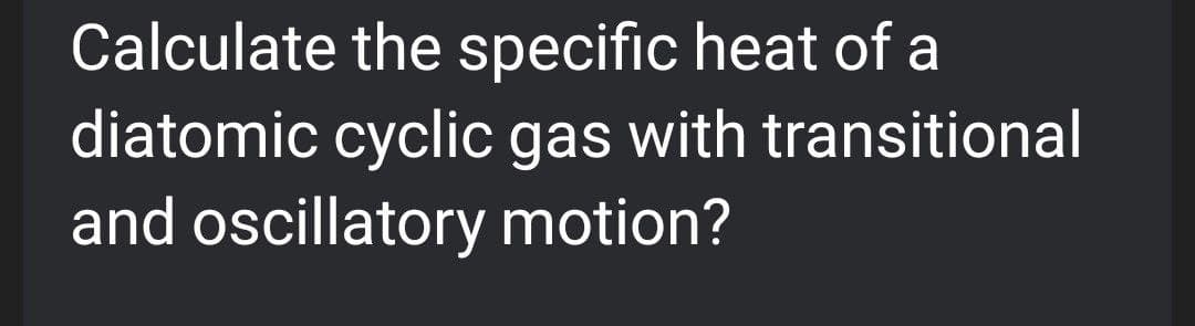 Calculate the specific heat of a
diatomic cyclic gas with transitional
and oscillatory motion?
