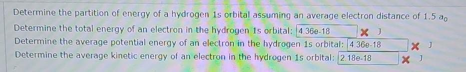 Determine the partition of energy of a hydrogen is orbital assuming an average electron distance of 1.5 ao
X J
Determine the total energy of an electron in the hydrogen 1s orbital: 4.36e-18
Determine the average potential energy of an electron in the hydrogen 1s orbital: 4.36e-18
Determine the average kinetic energy of an electron in the hydrogen 1s orbital: 2.18e-18
X J
X J