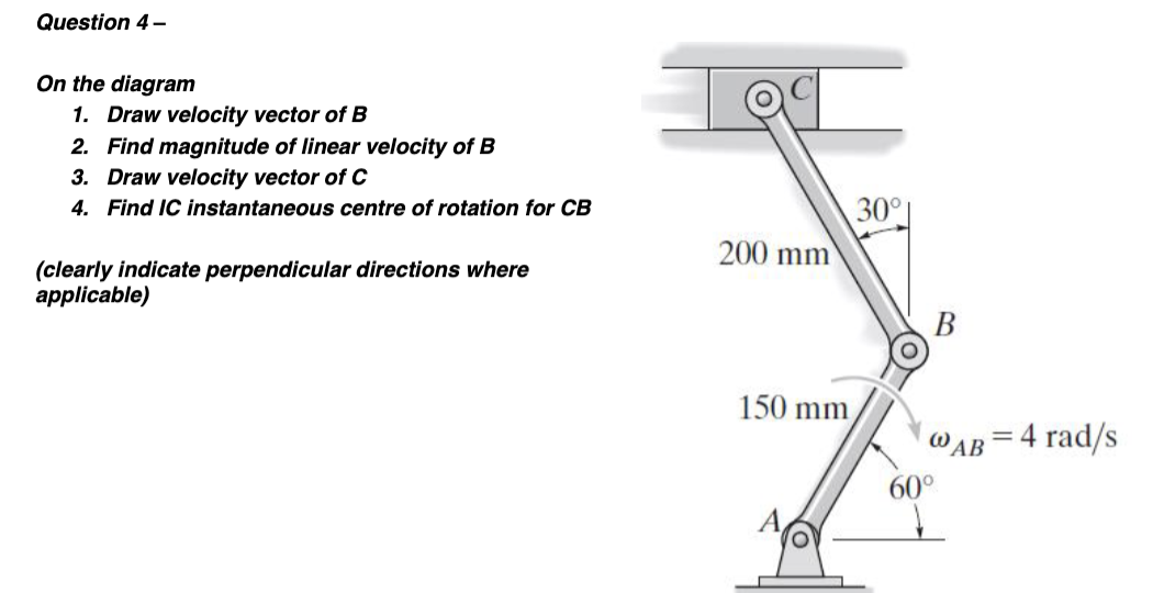 Question 4-
On the diagram
1. Draw velocity vector of B
2. Find magnitude of linear velocity of B
3. Draw velocity vector of C
4. Find IC instantaneous centre of rotation for CB
(clearly indicate perpendicular directions where
applicable)
200 mm
150 mm
30°
B
@AB=4 rad/s
60°