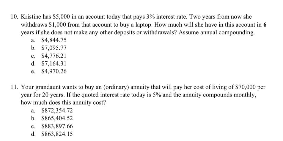 10. Kristine has $5,000 in an account today that pays 3% interest rate. Two years from now she
withdraws $1,000 from that account to buy a laptop. How much will she have in this account in 6
years if she does not make any other deposits or withdrawals? Assume annual compounding.
a. $4,844.75
b. $7,095.77
C. $4,776.21
d. $7,164.31
e. $4,970.26
11. Your grandaunt wants to buy an (ordinary) annuity that will pay her cost of living of $70,000 per
year for 20 years. If the quoted interest rate today is 5% and the annuity compounds monthly,
how much does this annuity cost?
a. $872,354.72
b. $865,404.52
c. $883,897.66
d. $863,824.15