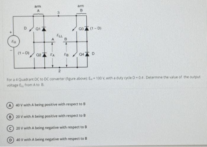 arm
D 01
(1-0) 02)
EA
w
ELL
arm
B
03 (1-0)
047 D
2
For a 4 Quadrant DC to DC converter (figure above): E - 100 V. with a duty cycle D-0.4. Determine the value of the output
voltage EL from A to B
40 V with A being positive with respect to B
20 V with A being positive with respect to B
20 V with A being negative with respect to B
40 V with A being negative with respect to B