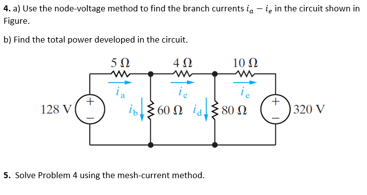 4. a) Use the node-voltage method to find the branch currents ia-ie in the circuit shown in
Figure.
b) Find the total power developed in the circuit.
5Ω
4Ω
128 V
+
ia
ib
ic
60Ω id
id
5. Solve Problem 4 using the mesh-current method.
10 Ω
ww
80 Ω
+
320 V