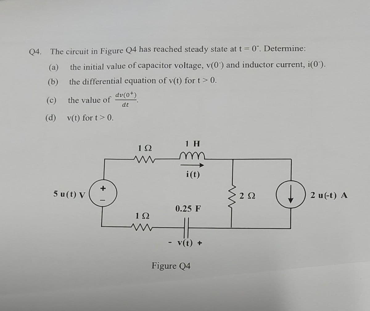 Q4. The circuit in Figure Q4 has reached steady state at t = 0. Determine:
(a)
the initial value of capacitor voltage, v(0) and inductor current, i(0).
(b)
the differential equation of v(t) for t > 0.
(c)
the value of
(d) v(t) for t> 0.
5 u(t) V
dv(0+)
dt
1Ω
1Ω
1 H
i(t)
0.25 F
v(t) +
Figure Q4
202
D
2 u(-t) A