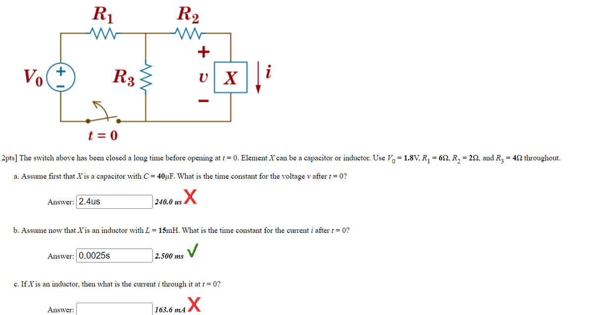 Vo
+
R₁
Answer: 2.4us
R3
Answer: 0.0025s
www
Answer:
R₂
t = 0
2pts] The switch above has been closed a long time before opening at t = 0. Element X can be a capacitor or inductor. Use V = 1.8V, R₁ = 62, R₂ = 2Q, and R3 = 42 throughout.
a. Assume first that X is a capacitor with C = 40µF. What is the time constant for the voltage v after t = 0?
240.0 us X
+
U X
b. Assume now that X is an inductor with L = 15mH. What is the time constant for the current i after t = 0?
✓
I
2.500 ms
c. If X is an inductor, then what is the current i through it at t=0?
163.6 mAX