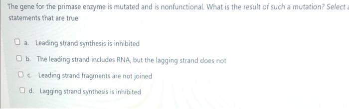 The gene for the primase enzyme is mutated and is nonfunctional. What is the result of such a mutation? Select a
statements that are true
O a. Leading strand synthesis is inhibited
O b. The leading strand includes RNA, but the lagging strand does not
Oc Leading strand fragments are not joined
O d. Lagging strand synthesis is inhibited
