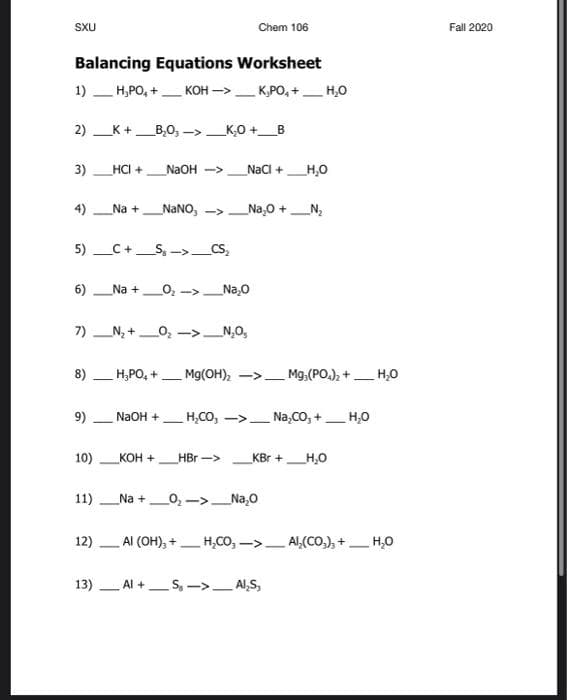 SXU
Chem 106
Fall 2020
Balancing Equations Worksheet
1) H,PO, +
KOH ->_ K,PO, +_H,0
2) K+_B,0, ->_K,0 +_B
3)_HCI +
NaOH ->
Nacl +
H,0
4)
Na +NaNO, ->
Na,0 +
5) _C+_S, ->_CS,
6)
Na +
O, ->
_Na,0
7) N, +_0, ->_N,0,
8)
H,PO, +
Mg(OH), ->.
Mg.(PO.), + H,0
9)
NaOH +
H,CO, ->
Na,CO, +
H,0
10)
KOH +
HBr ->
KBr +_H,O
11)
Na +
0,->_Na,0
12) - Al (OH), + –H,CO, ->_ Al,(CO.), +_H,0
13) Al +S, ->- Al,S,
