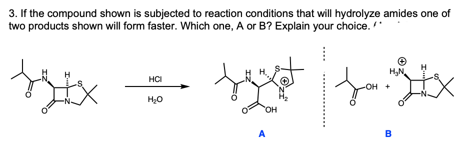 3. If the compound shown is subjected to reaction conditions that will hydrolyze amides one of
two products shown will form faster. Which one, A or B? Explain your choice. *
for
H
H3N.
HCI
-ОН +
'N
H2
H20
A
B
