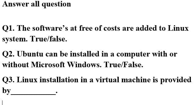Answer all question
Q1. The software's at free of costs are added to Linux
system. True/false.
Q2. Übuntu can be installed in a computer with or
without Microsoft Windows. True/False.
Q3. Linux installation in a virtual machine is provided
by
