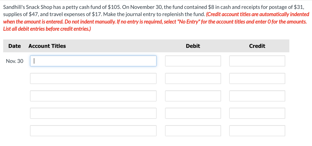 Sandhill's Snack Shop has a petty cash fund of $105. On November 30, the fund contained $8 in cash and receipts for postage of $31,
supplies of $47, and travel expenses of $17. Make the journal entry to replenish the fund. (Credit account titles are automatically indented
when the amount is entered. Do not indent manually. If no entry is required, select "No Entry" for the account titles and enter O for the amounts.
List all debit entries before credit entries.)
Date Account Titles
Nov. 30
Debit
||
Credit
TON