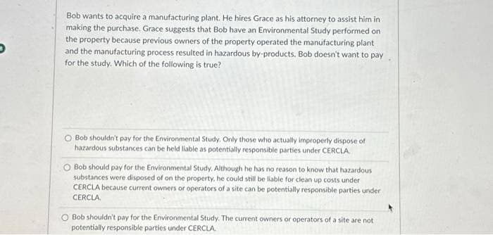 Bob wants to acquire a manufacturing plant. He hires Grace as his attorney to assist him in
making the purchase. Grace suggests that Bob have an Environmental Study performed on
the property because previous owners of the property operated the manufacturing plant
and the manufacturing process resulted in hazardous by-products. Bob doesn't want to pay
for the study. Which of the following is true?
Bob shouldn't pay for the Environmental Study. Only those who actually improperly dispose of
hazardous substances can be held liable as potentially responsible parties under CERCLA
Bob should pay for the Environmental Study. Although he has no reason to know that hazardous
substances were disposed of on the property, he could still be liable for clean up costs under
CERCLA because current owners or operators of a site can be potentially responsible parties under
CERCLA
Bob shouldn't pay for the Environmental Study. The current owners or operators of a site are not
potentially responsible parties under CERCLA.