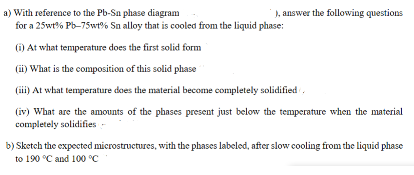 a) With reference to the Pb-Sn phase diagram
for a 25wt% Pb-75wt% Sn alloy that is cooled from the liquid phase:
(i) At what temperature does the first solid form
(ii) What is the composition of this solid phase
(iii) At what temperature does the material become completely solidified
(iv) What are the amounts of the phases present just below the temperature when the material
completely solidifies
), answer the following questions
b) Sketch the expected microstructures, with the phases labeled, after slow cooling from the liquid phase
to 190 °C and 100 °C