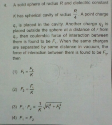 4 A solid sphere of radius R and dielectric constant
K has spherical cavity of radius
.A point charge
4
9, is placed in the cavity. Another charge q, is
placed outside the sphere at a distance of r from
g., then coulombic force of interaction between
them is found to be F,. When the same charges
are separated by same distance in vacuum, the
force of interaction between them is found to be F
then
(1) F
(2) F
(3) F, F,=V +
(4) F, = F2
