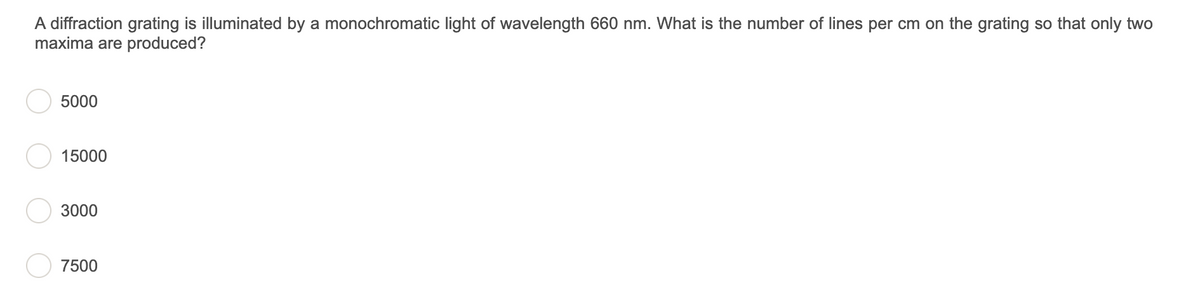A diffraction grating is illuminated by a monochromatic light of wavelength 660 nm. What is the number of lines per cm on the grating so that only two
maxima are produced?
5000
15000
3000
7500
