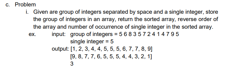 c. Problem
i. Given are group of integers separated by space and a single integer, store
the group of integers in an array, return the sorted array, reverse order of
the array and number of occurrence of single integer in the sorted array.
input: group of integers = 5 6 8 3 5 7 2 4 14795
ex.
single integer = 5
%3D
output: [1, 2, 3, 4, 4, 5, 5, 5, 6, 7, 7, 8, 9]
[9, 8, 7, 7, 6, 5, 5, 5, 4, 4, 3, 2, 1]
3
