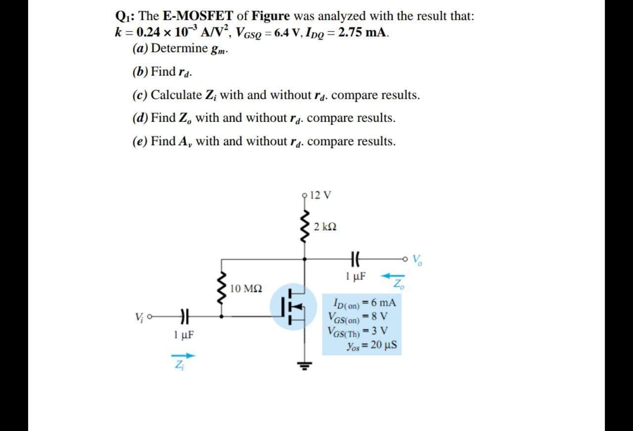 Q1: The E-MOSFET of Figure was analyzed with the result that:
k = 0.24 x 10 A/V, VGso = 6.4 V, Ipo = 2.75 mA.
(a) Determine gm-
%3D
%3D
(b) Find ra.
(c) Calculate Z; with and without ra. compare results.
(d) Find Z, with and without ra. compare results.
(e) Find A, with and without ra. compare results.
9 12 V
2 kN
1 µF
Z.
10 MQ
ID(on) = 6 mA
Vas(on) =8 V
VGS(Th) = 3 V
Yos = 20 uS
V, o-
1 uF
%3!
