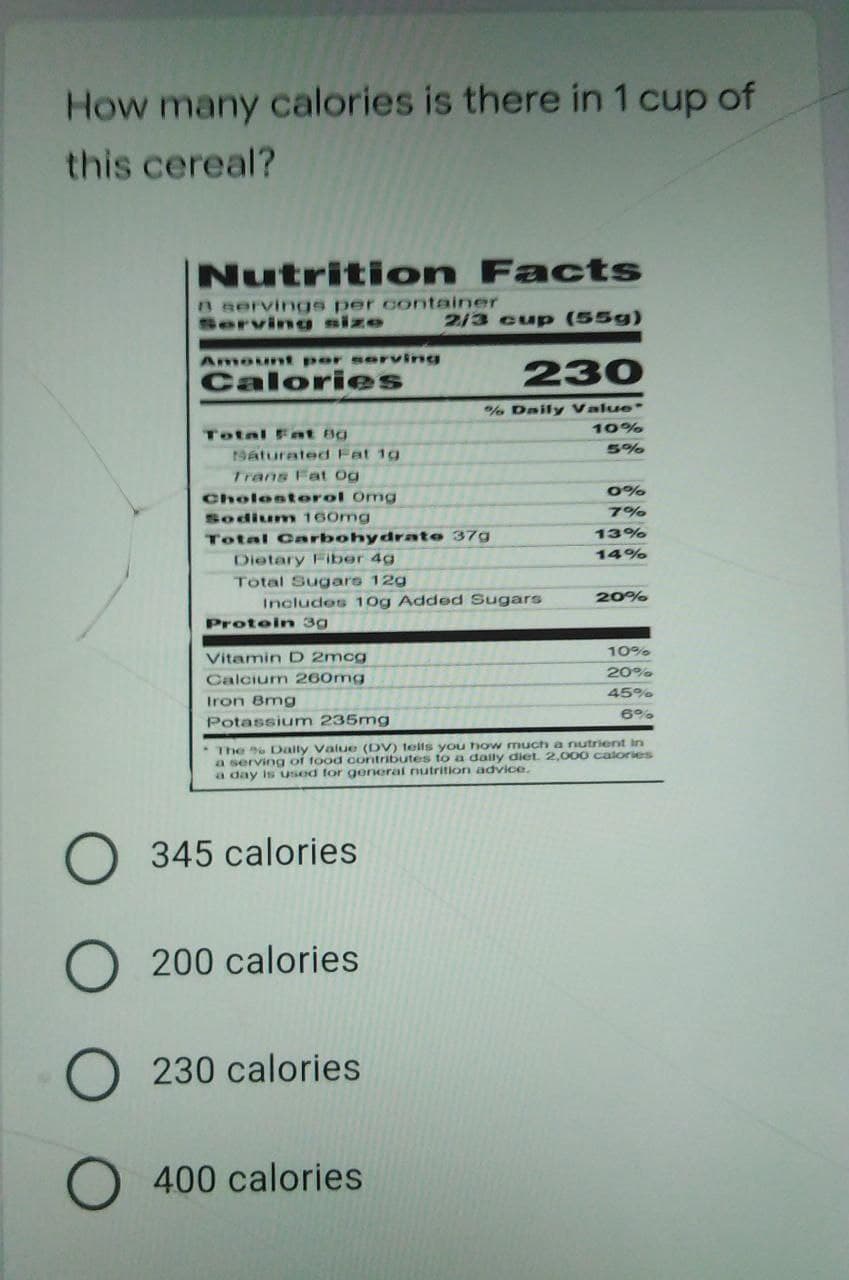 How many
y calories is there in 1 cup of
this cereal?
Nutrition Facts
B servings per container
Servinu size
2/3 cup (55g)
Amount per serving
Calories
230
%% Daily Value
10%
Total Fnt Bg
5%
19aturated Fat 1g
Trans Fat Og
0%
Cholostorol Omg
7%
Sodium 160mg
Total Carbohydrate 37g
13%
14%
Dietary Fiber 4g
Total Sugare 12g
20%
Includes 10g Added Sugars
Protein 3g
10%
Vitamin D 2mcg
20%
Calcium 260mg
45%
Iron 8mg
6%%
Potassium 235mg
The Daily Value (DV) tells you how much a nutrient in
a serving of food contributes to a daily diet. 2,000 calories
a day is usod for general nutrition advice.
345 calories
200 calories
230 calories
400 calories
