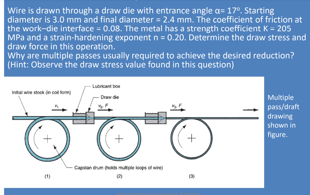 Wire is drawn through a draw die with entrance angle a= 17°. Starting
diameter is 3.0 mm and final diameter = 2.4 mm. The coefficient of friction at
the work-die interface = 0.08. The metal has a strength coefficient K = 205
MPa and a strain-hardening exponent n =
draw force in this operation.
Why are multiple passes usually required to achieve the desired reduction?
(Hint: Observe the draw stress value found in this question)
0.20. Determine the draw stress and
Lubricant box
Initial wire stock (in coil form)
Multiple
pass/draft
drawing
Draw die
V2, F
V3, F
shown in
figure.
Capstan drum (holds multiple loops of wire)
(1)
(2)
(3)
