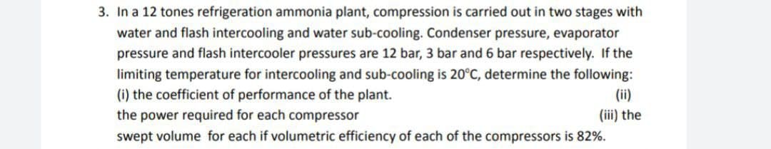 3. In a 12 tones refrigeration ammonia plant, compression is carried out in two stages with
water and flash intercooling and water sub-cooling. Condenser pressure, evaporator
pressure and flash intercooler pressures are 12 bar, 3 bar and 6 bar respectively. If the
limiting temperature for intercooling and sub-cooling is 20°C, determine the following:
(i) the coefficient of performance of the plant.
(ii)
the power required for each compressor
(iii) the
swept volume for each if volumetric efficiency of each of the compressors is 82%.
