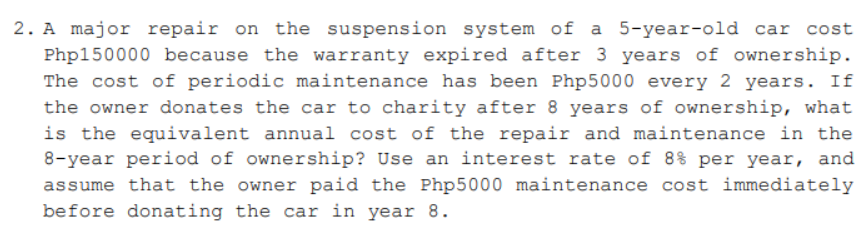 2. A major repair on the suspension system of a 5-year-old car cost
Php150000 because the warranty expired after 3 years of ownership.
The cost of periodic maintenance has been Php5000 every 2 years. If
the owner donates the car to charity after 8 years of ownership, what
is the equivalent annual cost of the repair and maintenance in the
8-year period of ownership? Use an interest rate of 8% per year, and
assume that the owner paid the Php5000 maintenance cost immediately
before donating the car in year 8.