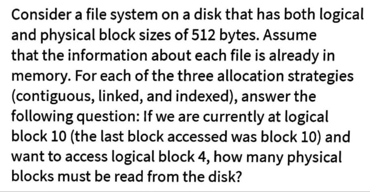 Consider a file system on a disk that has both logical
and physical block sizes of 512 bytes. Assume
that the information about each file is already in
memory. For each of the three allocation strategies
(contiguous, linked, and indexed), answer the
following question: If we are currently at logical
block 10 (the last block accessed was block 10) and
want to access logical block 4, how many physical
blocks must be read from the disk?